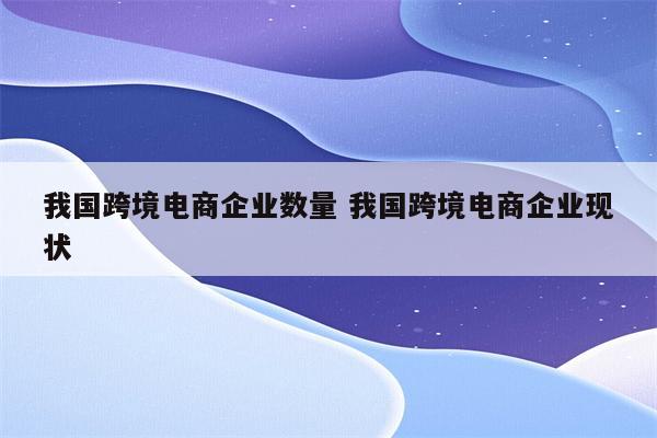 我国跨境电商企业数量 我国跨境电商企业现状