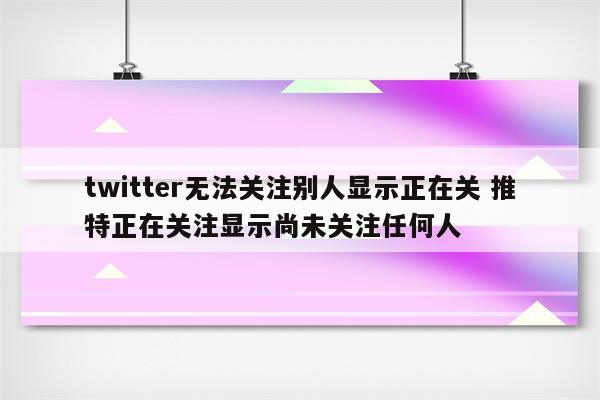 twitter无法关注别人显示正在关 推特正在关注显示尚未关注任何人