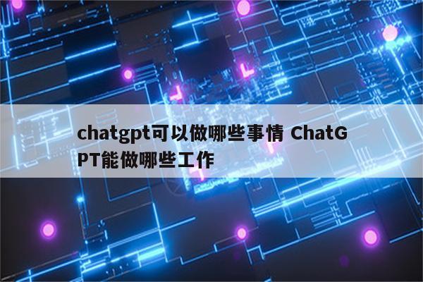 chatgpt可以做哪些事情 ChatGPT能做哪些工作