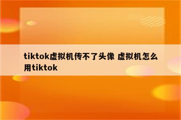 tiktok虚拟机传不了头像 虚拟机怎么用tiktok