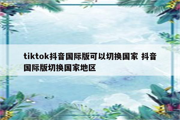 tiktok抖音国际版可以切换国家 抖音国际版切换国家地区