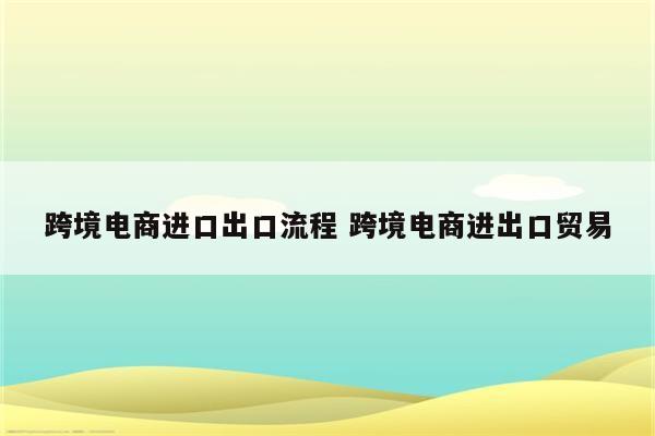 跨境电商进口出口流程 跨境电商进出口贸易