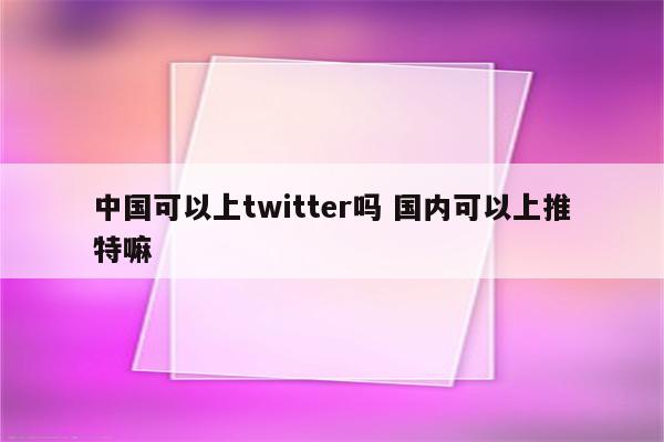中国可以上twitter吗 国内可以上推特嘛