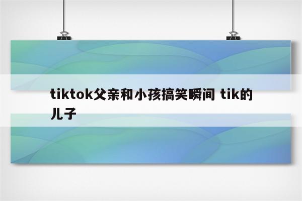 tiktok父亲和小孩搞笑瞬间 tik的儿子