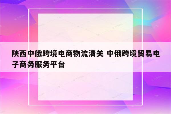 陕西中俄跨境电商物流清关 中俄跨境贸易电子商务服务平台