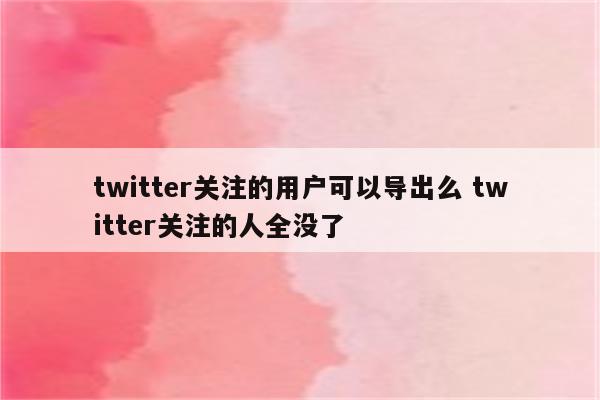 twitter关注的用户可以导出么 twitter关注的人全没了