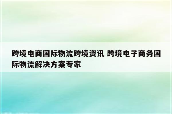 跨境电商国际物流跨境资讯 跨境电子商务国际物流解决方案专家