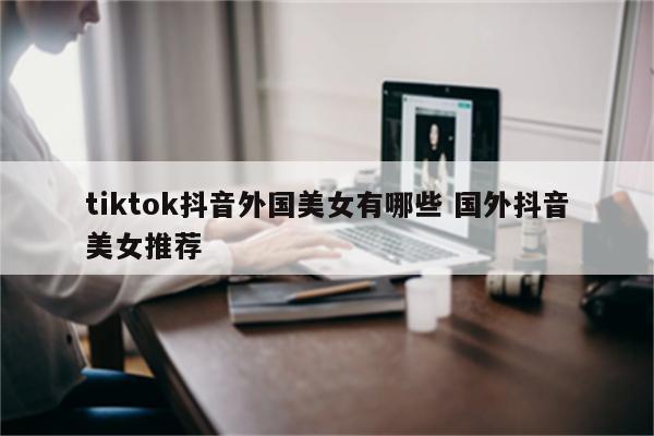 tiktok抖音外国美女有哪些 国外抖音美女推荐