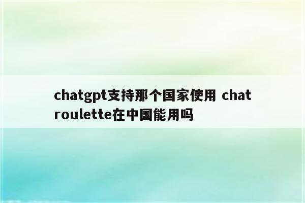 chatgpt支持那个国家使用 chatroulette在中国能用吗