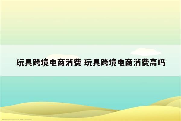 玩具跨境电商消费 玩具跨境电商消费高吗