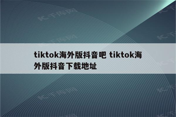 tiktok海外版抖音吧 tiktok海外版抖音下载地址