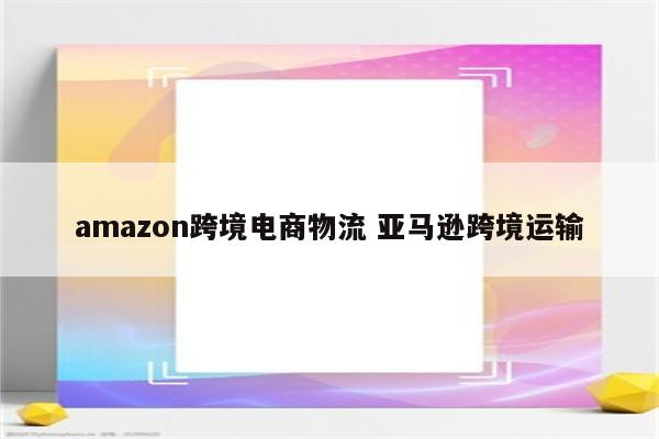 amazon跨境电商物流 亚马逊跨境运输