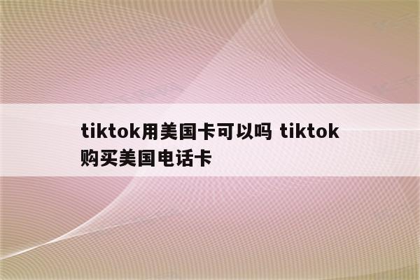 tiktok用美国卡可以吗 tiktok购买美国电话卡