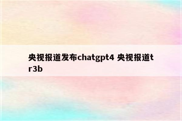 央视报道发布chatgpt4 央视报道tr3b
