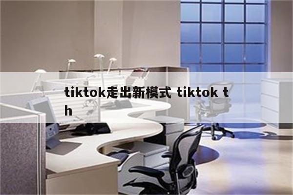 tiktok走出新模式 tiktok th