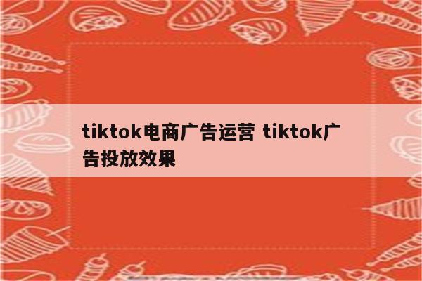 tiktok电商广告运营 tiktok广告投放效果