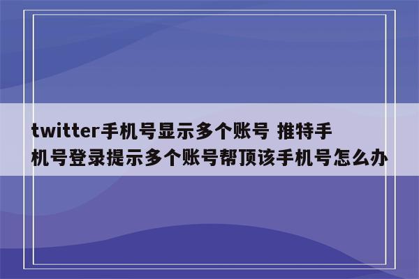 twitter手机号显示多个账号 推特手机号登录提示多个账号帮顶该手机号怎么办