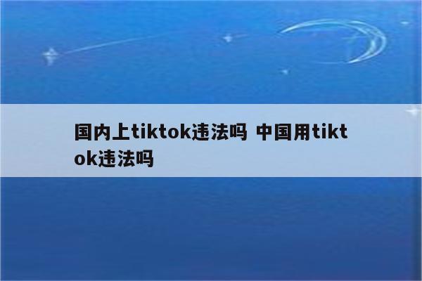 国内上tiktok违法吗 中国用tiktok违法吗