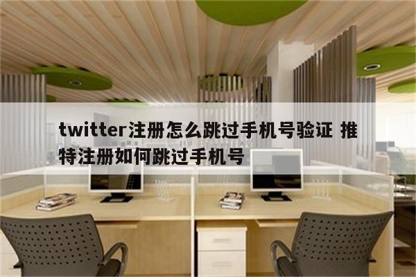 twitter注册怎么跳过手机号验证 推特注册如何跳过手机号