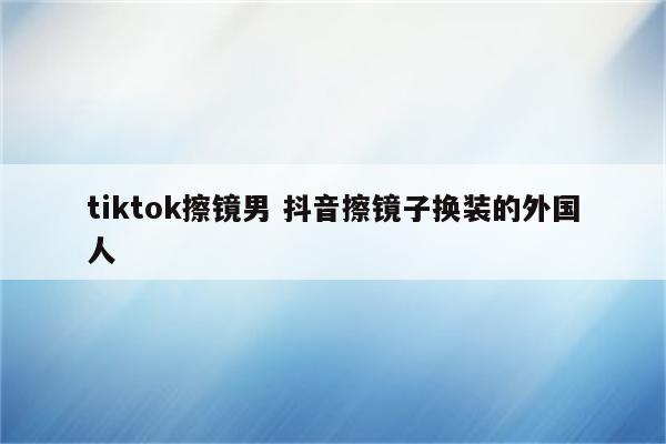 tiktok擦镜男 抖音擦镜子换装的外国人