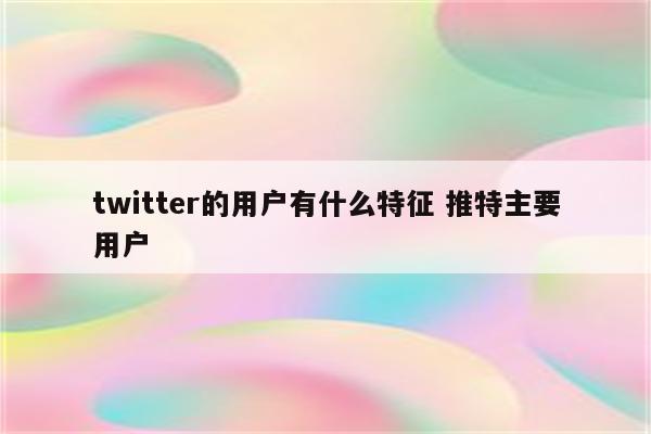twitter的用户有什么特征 推特主要用户
