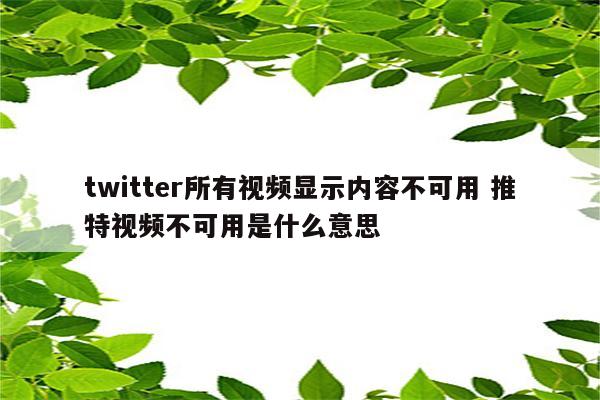 twitter所有视频显示内容不可用 推特视频不可用是什么意思