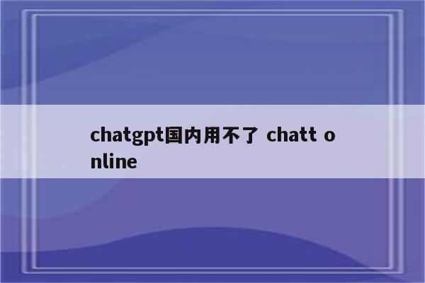chatgpt国内用不了 chatt online