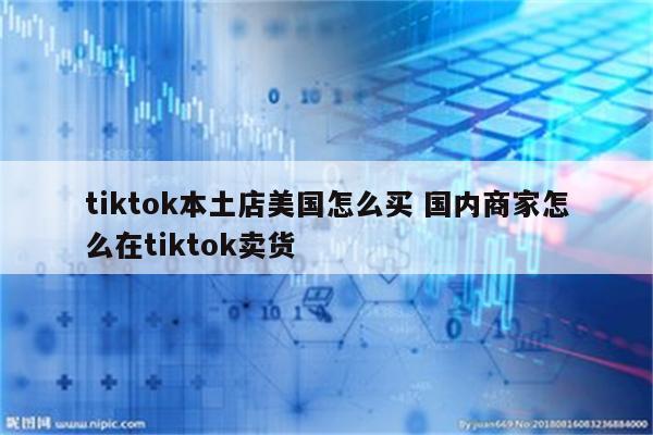 tiktok本土店美国怎么买 国内商家怎么在tiktok卖货