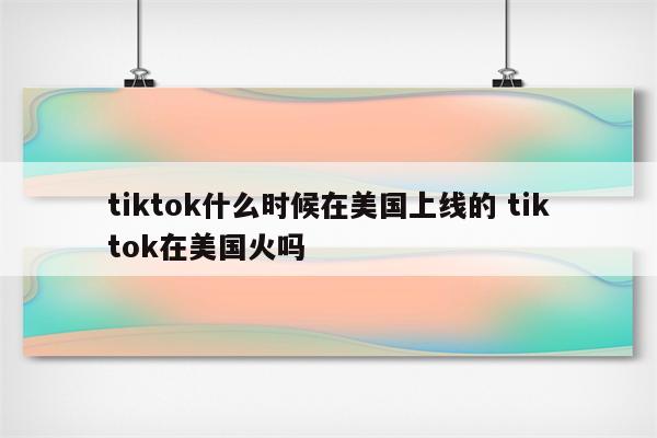 tiktok什么时候在美国上线的 tiktok在美国火吗
