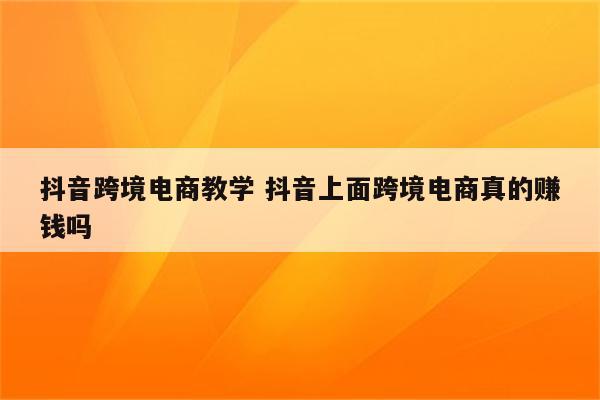 抖音跨境电商教学 抖音上面跨境电商真的赚钱吗