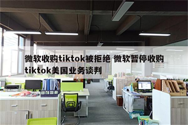 微软收购tiktok被拒绝 微软暂停收购tiktok美国业务谈判