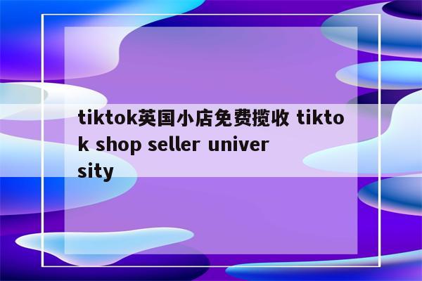 tiktok英国小店免费揽收 tiktok shop seller university