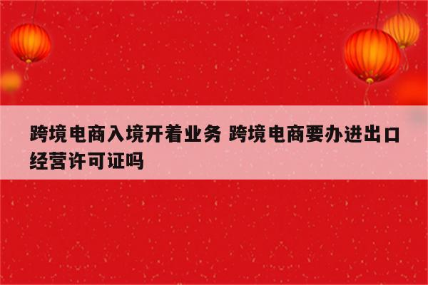 跨境电商入境开着业务 跨境电商要办进出口经营许可证吗