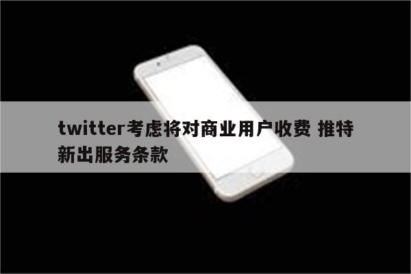 twitter考虑将对商业用户收费 推特新出服务条款