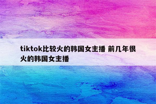tiktok比较火的韩国女主播 前几年很火的韩国女主播