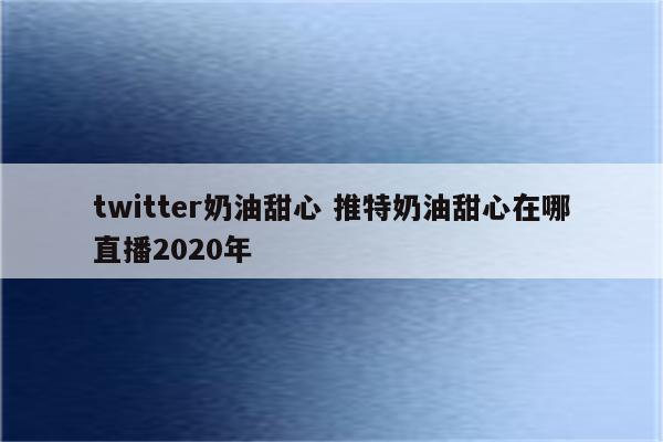 twitter奶油甜心 推特奶油甜心在哪直播2020年