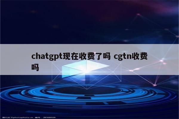chatgpt现在收费了吗 cgtn收费吗