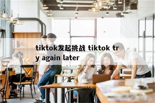 tiktok发起挑战 tiktok try again later