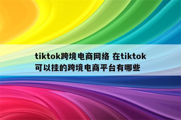 tiktok跨境电商网络 在tiktok可以挂的跨境电商平台有哪些