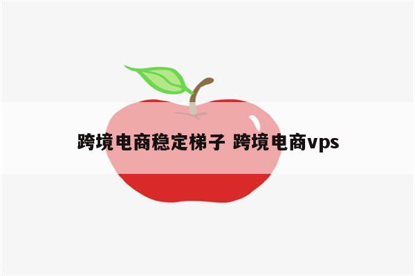 跨境电商稳定梯子 跨境电商vps