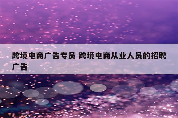 跨境电商广告专员 跨境电商从业人员的招聘广告
