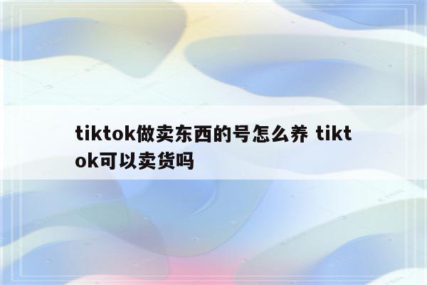tiktok做卖东西的号怎么养 tiktok可以卖货吗