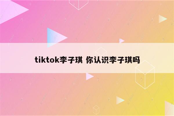 tiktok李子琪 你认识李子琪吗