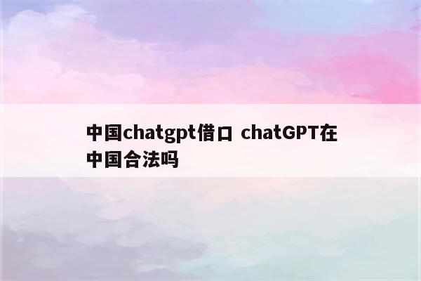 中国chatgpt借口 chatGPT在中国合法吗