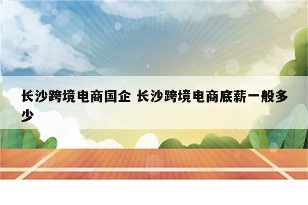 长沙跨境电商国企 长沙跨境电商底薪一般多少