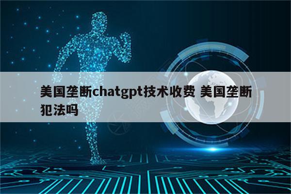 美国垄断chatgpt技术收费 美国垄断犯法吗