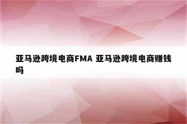 亚马逊跨境电商FMA 亚马逊跨境电商赚钱吗