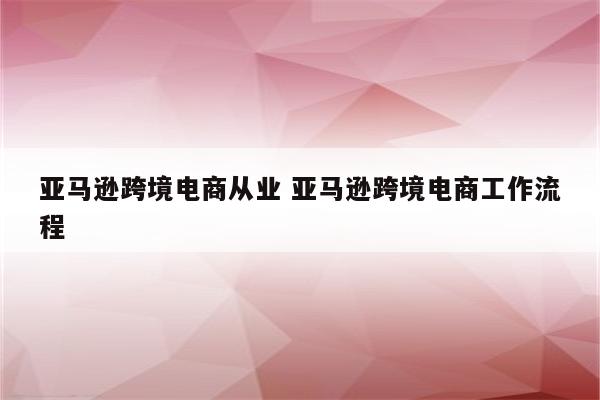 亚马逊跨境电商从业 亚马逊跨境电商工作流程