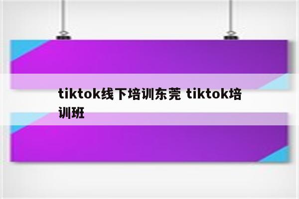 tiktok线下培训东莞 tiktok培训班