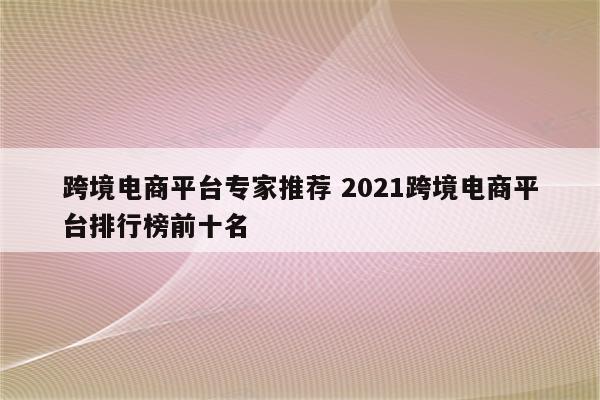 跨境电商平台专家推荐 2021跨境电商平台排行榜前十名